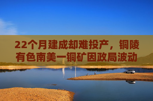 22个月建成却难投产，铜陵有色南美一铜矿因政局波动“卡壳”