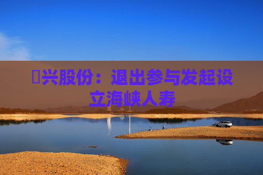 昇兴股份：退出参与发起设立海峡人寿