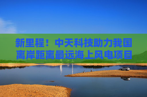 新里程！中天科技助力我国离岸距离最远海上风电项目全容量并网