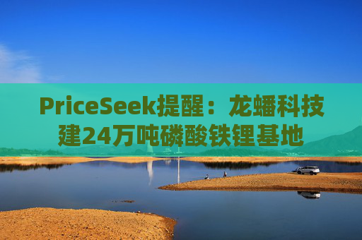 PriceSeek提醒：龙蟠科技建24万吨磷酸铁锂基地