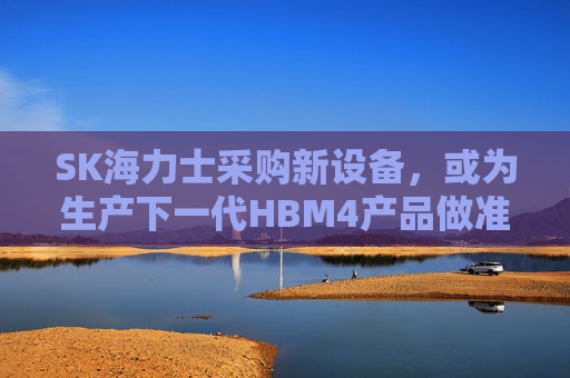 SK海力士采购新设备，或为生产下一代HBM4产品做准备