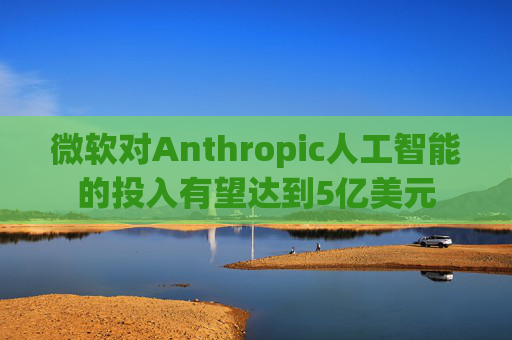 微软对Anthropic人工智能的投入有望达到5亿美元