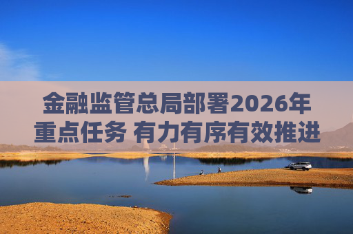 金融监管总局部署2026年重点任务 有力有序有效推进中小金融机构风险化解