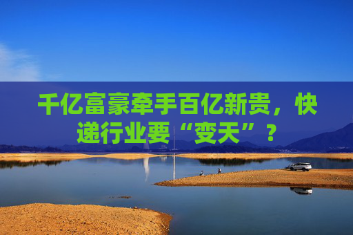 千亿富豪牵手百亿新贵，快递行业要“变天”？