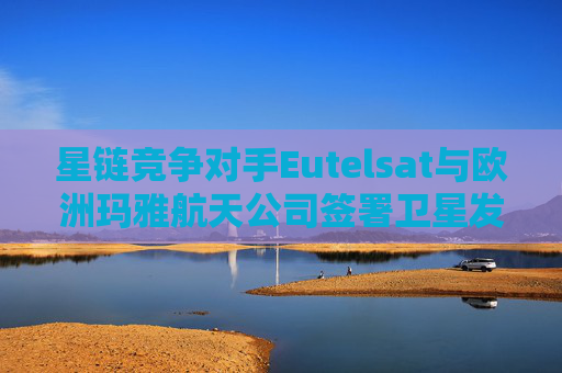 星链竞争对手Eutelsat与欧洲玛雅航天公司签署卫星发射协议