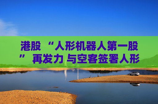港股 “人形机器人第一股” 再发力 与空客签署人形机器人服务协议