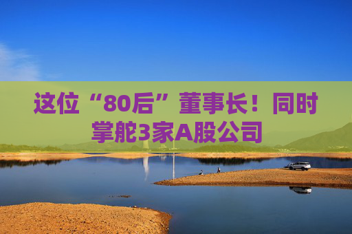 这位“80后”董事长！同时掌舵3家A股公司
