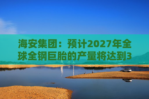 海安集团：预计2027年全球全钢巨胎的产量将达到35.8万条  第1张