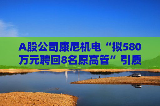 A股公司康尼机电“拟580万元聘回8名原高管”引质疑！最新回应：3人放弃领薪！