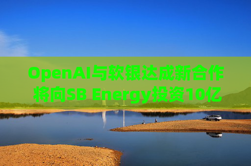 OpenAI与软银达成新合作 将向SB Energy投资10亿美元