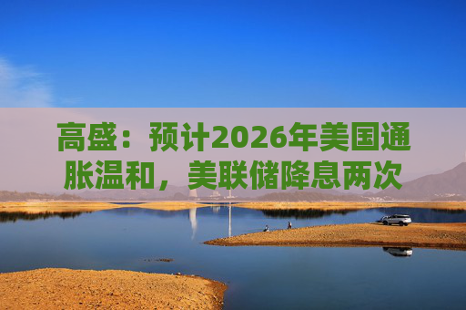高盛：预计2026年美国通胀温和，美联储降息两次