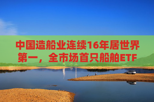 中国造船业连续16年居世界第一，全市场首只船舶ETF正式启航