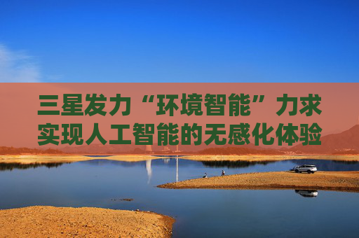 三星发力“环境智能”力求实现人工智能的无感化体验