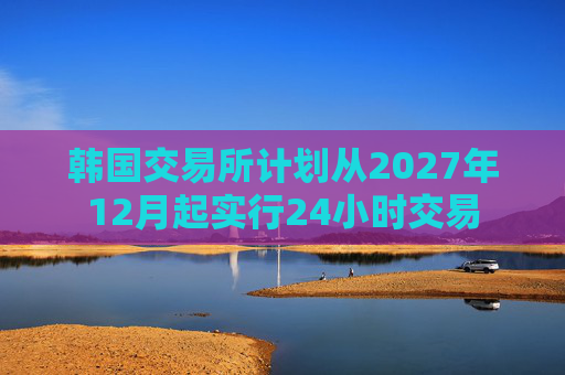 韩国交易所计划从2027年12月起实行24小时交易