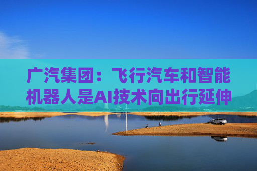 广汽集团：飞行汽车和智能机器人是AI技术向出行延伸的重要领域
