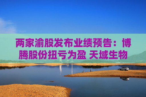 两家渝股发布业绩预告：博腾股份扭亏为盈 天域生物因猪价下行亏损
