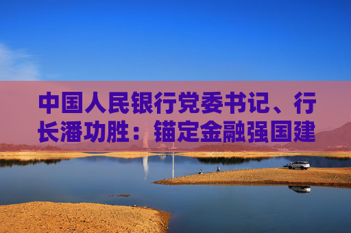 中国人民银行党委书记、行长潘功胜：锚定金融强国建设目标 不断提升金融服务实体经济高质量发展质效