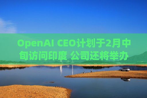 OpenAI CEO计划于2月中旬访问印度 公司还将举办闭门会