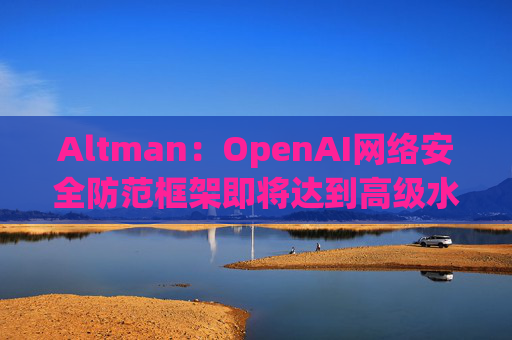 Altman：OpenAI网络安全防范框架即将达到高级水平