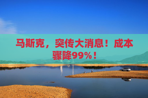 马斯克，突传大消息！成本骤降99%！