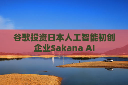 谷歌投资日本人工智能初创企业Sakana AI