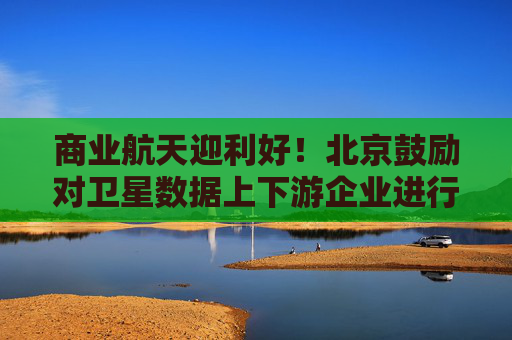 商业航天迎利好！北京鼓励对卫星数据上下游企业进行并购重组