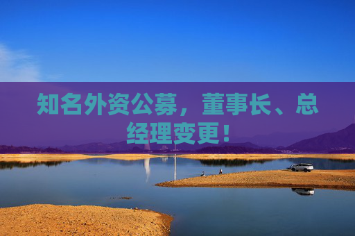 知名外资公募，董事长、总经理变更！