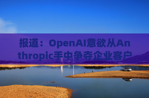 报道：OpenAI意欲从Anthropic手中争夺企业客户
