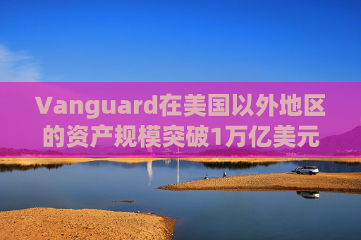 Vanguard在美国以外地区的资产规模突破1万亿美元