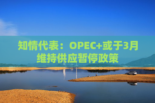 知情代表：OPEC+或于3月维持供应暂停政策