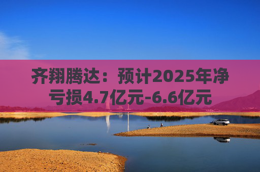 齐翔腾达：预计2025年净亏损4.7亿元-6.6亿元