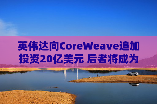 英伟达向CoreWeave追加投资20亿美元 后者将成为首批部署英伟达下一代产品的企业