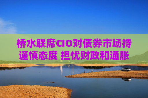 桥水联席CIO对债券市场持谨慎态度 担忧财政和通胀风险