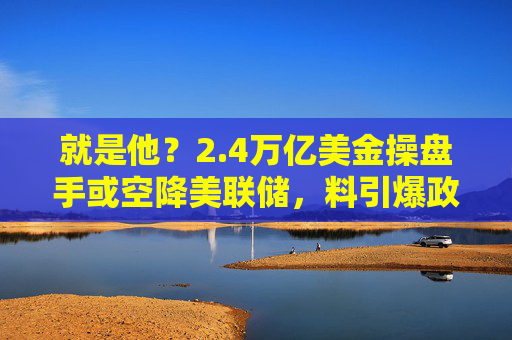 就是他？2.4万亿美金操盘手或空降美联储，料引爆政策大转向