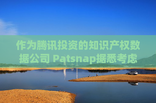 作为腾讯投资的知识产权数据公司 Patsnap据悉考虑在香港和新加坡上市
