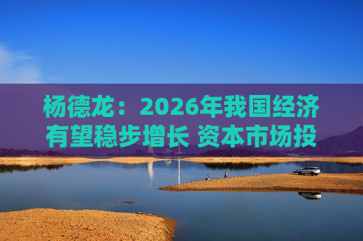 杨德龙：2026年我国经济有望稳步增长 资本市场投资机会明显增多