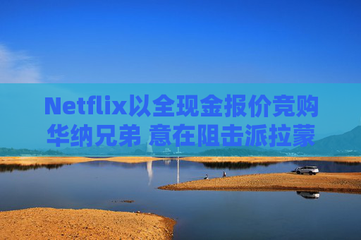 Netflix以全现金报价竞购华纳兄弟 意在阻击派拉蒙
