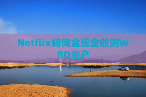 Netflix转向全现金收购WBD资产