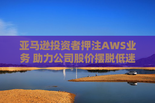 亚马逊投资者押注AWS业务 助力公司股价摆脱低迷困境