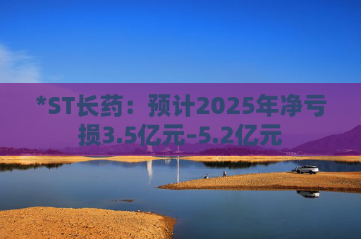 *ST长药：预计2025年净亏损3.5亿元–5.2亿元