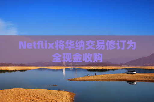 Netflix将华纳交易修订为全现金收购