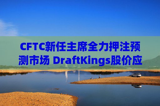 CFTC新任主席全力押注预测市场 DraftKings股价应声下跌8%