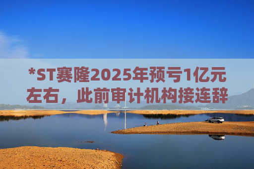 *ST赛隆2025年预亏1亿元左右，此前审计机构接连辞任引独董发函督促