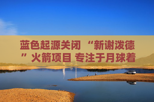 蓝色起源关闭 “新谢泼德 ”火箭项目 专注于月球着陆器开发