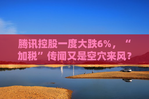腾讯控股一度大跌6%，“加税”传闻又是空穴来风？｜公司观察