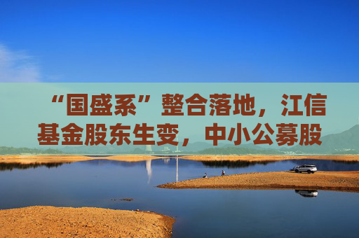 “国盛系”整合落地，江信基金股东生变，中小公募股东变更案例增多