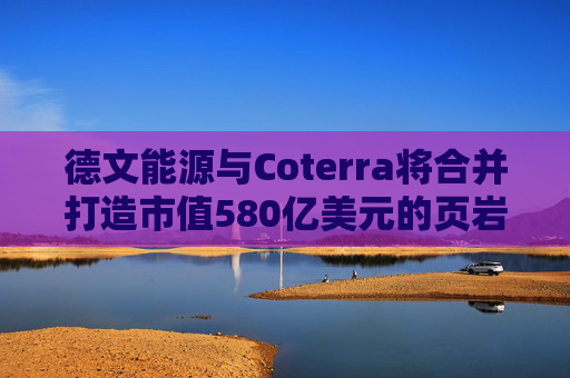 德文能源与Coterra将合并打造市值580亿美元的页岩油生产商