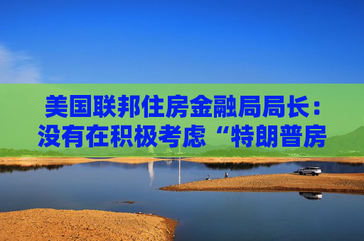 美国联邦住房金融局局长：没有在积极考虑“特朗普房”这个想法
