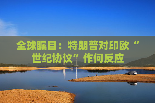 全球瞩目：特朗普对印欧“世纪协议”作何反应