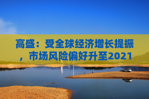 高盛：受全球经济增长提振，市场风险偏好升至2021年以来最高水平